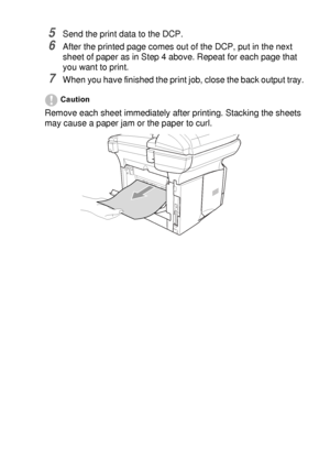 Page 85USING THE DCP AS A PRINTER   6 - 8
5Send the print data to the DCP.
6After the printed page comes out of the DCP, put in the next 
sheet of paper as in Step 4 above. Repeat for each page that 
you want to print.
7When you have finished the print job, close the back output tray.
Caution
Remove each sheet immediately after printing. Stacking the sheets 
may cause a paper jam or the paper to curl.
 