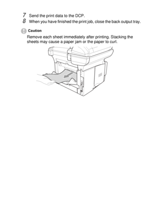 Page 87USING THE DCP AS A PRINTER   6 - 10
7Send the print data to the DCP.
8When you have finished the print job, close the back output tray.
Caution
Remove each sheet immediately after printing. Stacking the 
sheets may cause a paper jam or the paper to curl.
 