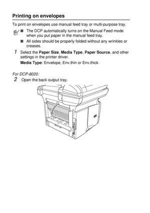 Page 886 - 11   USING THE DCP AS A PRINTER
Printing on envelopes
To print on envelopes use manual feed tray or multi-purpose tray.
1Select the Paper Size, Media Type, Paper Source, and other 
settings in the printer driver.
Media Type: Envelope, Env.thin or Env.thick
For DCP-8020:
2 Open the back output tray.
■The DCP automatically turns on the Manual Feed mode 
when you put paper in the manual feed tray.
■All sides should be properly folded without any wrinkles or 
creases.
 