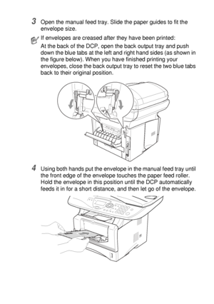 Page 89USING THE DCP AS A PRINTER   6 - 12
3Open the manual feed tray. Slide the paper guides to fit the 
envelope size.
4Using both hands put the envelope in the manual feed tray until 
the front edge of the envelope touches the paper feed roller. 
Hold the envelope in this position until the DCP automatically 
feeds it in for a short distance, and then let go of the envelope.
If envelopes are creased after they have been printed:
At the back of the DCP, open the back output tray and push 
down the blue tabs...