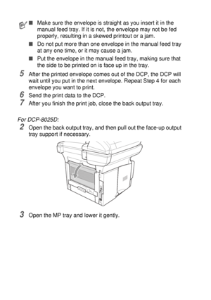 Page 906 - 13   USING THE DCP AS A PRINTER
5After the printed envelope comes out of the DCP, the DCP will 
wait until you put in the next envelope. Repeat Step 4 for each 
envelope you want to print.
6Send the print data to the DCP.
7After you finish the print job, close the back output tray.
For DCP-8025D:
2Open the back output tray, and then pull out the face-up output 
tray support if necessary.
3Open the MP tray and lower it gently.
■Make sure the envelope is straight as you insert it in the 
manual feed...