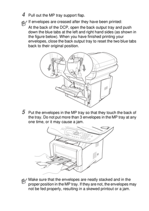 Page 91USING THE DCP AS A PRINTER   6 - 14
4Pull out the MP tray support flap.
5Put the envelopes in the MP tray so that they touch the back of 
the tray. Do not put more than 3 envelopes in the MP tray at any 
one time, or it may cause a jam.
If envelopes are creased after they have been printed:
At the back of the DCP, open the back output tray and push 
down the blue tabs at the left and right hand sides (as shown in 
the figure below). When you have finished printing your 
envelopes, close the back output...