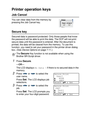 Page 93USING THE DCP AS A PRINTER   6 - 16
Printer operation keys
Job Cancel
You can clear data from the memory by 
pressing the Job Cancel key.
Secure key
Secured data is password protected. Only those people that know 
the password will be able to print the data. The DCP will not print 
secure data until the password is entered. After the document is 
printed, the data will be cleared from the memory. To use this 
function, you need to set your password in the printer driver dialog 
box. (See Device Options...