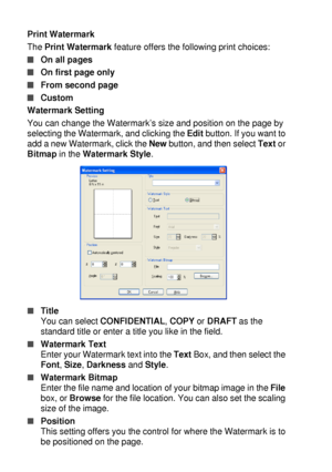 Page 1047 - 9   PRINTER DRIVER SETTINGS
Print Watermark
The Print Watermark feature offers the following print choices:
■On all pages
■On first page only
■From second page
■Custom
Watermark Setting
You can change the Watermark’s size and position on the page by 
selecting the Watermark, and clicking the Edit button. If you want to 
add a new Watermark, click the New button, and then select Text or 
Bitmap in the Watermark Style.
■Title
You can select CONFIDENTIAL, COPY or DRAFT as the 
standard title or enter a...