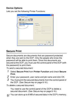 Page 1067 - 11   PRINTER DRIVER SETTINGS
Device Options
Lets you set the following Printer Functions:
Secure Print
Secure documents are documents that are password protected 
when they are sent to the DCP. Only the people who know the 
password will be able to print them. Since the documents are 
secured at the DCP, you must use the control panel of the DCP (with 
the password) to print them.
To send a secured document:
1Select Secure Print from Printer Function and check Secure 
Print.
2Enter your password,...