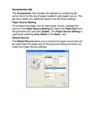 Page 109PRINTER DRIVER SETTINGS   7 - 14
Accessories tab 
The Accessories Tab includes the settings for configuring the 
printer driver for the size of paper loaded in each paper source. This 
tab also installs any additional options into the driver settings.
Paper Source Setting
To configure the paper size for each paper source, highlight the 
source in the Paper Source Setting list. Select the Paper Size from 
the pull-down box and click Update. (The Paper Source Setting is 
used when selecting Auto Select in...