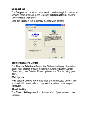 Page 111PRINTER DRIVER SETTINGS   7 - 16
Support tab
The Support tab provides driver version and setting information. In 
addition there are links to the Brother Solutions Center and the 
Driver Update Web sites.
Click the Support tab to display the following screen:
Brother Solutions Center
The Brother Solutions Center is a Web site offering information 
about your Brother product including FAQs (Frequently Asked 
Questions), User Guides, Driver Updates and Tips for using your 
DCP.
Web Update
Web Update checks...