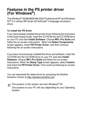 Page 1127 - 17   PRINTER DRIVER SETTINGS
Features in the PS printer driver 
(For Windows
®)
The Windows® 95/98/98SE/Me/2000 Professional/XP and Windows 
NT® 4.0 utilizes BR-Script 3(PostScript® 3 language emulation) 
driver.
To install the PS driver
If you have already installed the printer driver following the instruction 
in the Quick Setup Guide, insert the CD-ROM into the CD-ROM drive 
on your PC and click Install Software. Choose MFL-Pro Suite and 
follow the on-screen instructions.  When the Select...