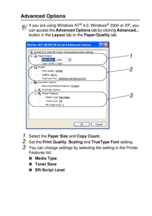 Page 117PRINTER DRIVER SETTINGS   7 - 22
Advanced Options
1Select the Paper Size and Copy Count.
2Set the Print Quality, Scaling and TrueType Font setting.
3You can change settings by selecting the setting in the Printer 
Features list:
■Media Type 
■Toner Save 
■BR-Script Level 
If you are using Windows NT® 4.0, Windows® 2000 or XP, you 
can access the Advanced Options tab by clicking Advanced... 
button in the Layout tab or the Paper/Quality tab.
1
2
3
 