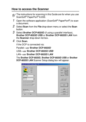 Page 119HOW TO SCAN USING WINDOWS®   8 - 2
How to access the Scanner
1Open the software application (ScanSoft® PaperPort®) to scan 
a document.
2Select Scan from the File drop-down menu or select the Scan 
button.
3Select Brother DCP-8025D (if using a parallel interface), 
Brother DCP-8025D USB or Brother DCP-8025D LAN from 
the Scanner drop-down list box.
4Click Scan.
If the DCP is connected via:
Parallel
—use ‘Brother DCP-8025D’
USB—use ‘Brother DCP-8025D USB’
LAN—u se ‘Brother DCP-8025D LAN’
The Brother...