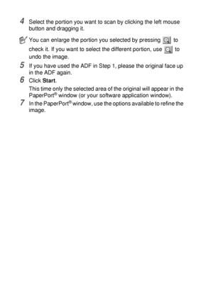 Page 1228 - 5   HOW TO SCAN USING WINDOWS®
4Select the portion you want to scan by clicking the left mouse 
button and dragging it.
5If you have used the ADF in Step 1, please the original face up 
in the ADF again.
6Click Start.
This time only the selected area of the original will appear in the 
PaperPort
® window (or your software application window).
7In the PaperPort® window, use the options available to refine the 
image.
You can enlarge the portion you selected by pressing   to 
check it. If you want to...