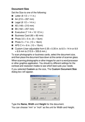 Page 125HOW TO SCAN USING WINDOWS®   8 - 8
Document Size
Set the Size to one of the following:
■Letter (8 1/2 × 11 in.)
■A4 (210 × 297 mm)
■Legal (8 1/2 × 14 in.)
■A5 (148 × 210 mm)
■B5 (182 × 257 mm)
■Executive (7 1/4 × 10 1/2 in.)
■Business Card (90 × 60 mm)
■Photo 3.5 × 5 in. (9 × 13cm)
■Photo 5 × 7 in. (13 × 18cm)
■APS C 4 × 6 in. (10 × 15cm)
■Custom (User adjustable from 0.35 × 0.35 in. to 8.5 × 14 in or 8.9 
× 8.9 mm to 215.9 × 355.6 mm.)
To scan photographs or business cards, select the document size,...