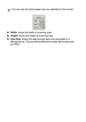 Page 1268 - 9   HOW TO SCAN USING WINDOWS®
■Width: shows the width of scanning area
■Height: shows the height of scanning area
■Data Size: shows the approximate data size calculated in a 
Bitmap format. The size will be different for other file formats such 
as JPEG.
You can see the actual paper size you selected on the screen.
 