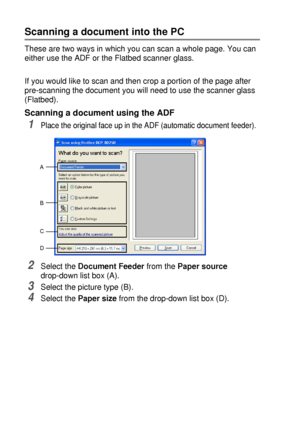 Page 1288 - 11   HOW TO SCAN USING WINDOWS®
Scanning a document into the PC
These are two ways in which you can scan a whole page. You can 
either use the ADF or the Flatbed scanner glass.
If you would like to scan and then crop a portion of the page after 
pre-scanning the document you will need to use the scanner glass 
(Flatbed).
Scanning a document using the ADF
1Place the original face up in the ADF (automatic document feeder).
2Select the Document Feeder from the Paper source 
drop-down list box (A)....