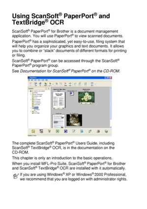 Page 1368 - 19   HOW TO SCAN USING WINDOWS®
Using ScanSoft® PaperPort® and 
TextBridge
® OCR
ScanSoft® PaperPort® for Brother is a document management 
application. You will use PaperPort® to view scanned documents. 
PaperPort
® has a sophisticated, yet easy-to-use, filing system that 
will help you organize your graphics and text documents. It allows 
you to combine or “stack” documents of different formats for printing 
or filing. 
ScanSoft
® PaperPort® can be accessed through the ScanSoft® 
PaperPort® program...