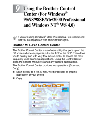 Page 141USING THE BROTHER CONTROL CENTER (FOR WINDOWS® 95/98/98SE/ME/2000 PROFESSIONAL AND WINDOWS NT® WS 4 .0) 9 - 1
9
Brother MFL-Pro Control Center
The Brother Control Center is a software utility that pops up on the 
PC screen whenever paper is put in the ADF of the DCP. This allows 
you to quickly and with very few mouse clicks, to access the most 
frequently used scanning applications. Using the Control Center 
stops the need to manually startup any specific applications. 
The Brother Control Center...