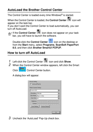 Page 1429 - 2   USING THE BROTHER CONTROL CENTER (FOR WINDOWS® 95/98/98SE/ME/2000 PROFESSIONAL AND WINDOWS NT® WS 4.0)
AutoLoad the Brother Control Center 
The Control Center is loaded every time Windows® is started. 
When the Control Center is loaded, the Control Center   icon will
appear on the task bar.
If you don’t want the Control Center to load automatically, you can 
turn off AutoLoad.
How to turn off AutoLoad 
1Left-click the Control Center   icon and click Show.
2When the Control Center window appears,...