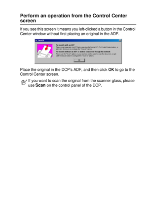 Page 147USING THE BROTHER CONTROL CENTER (FOR WINDOWS® 95/98/98SE/ME/2000 PROFESSIONAL AND WINDOWS NT® WS 4 .0) 9 - 7
Perform an operation from the Control Center 
screen
If you see this screen it means you left-clicked a button in the Control 
Center window without first placing an original in the ADF.
Place the original in the DCP’s ADF, and then click OK to go to the 
Control Center screen.
If you want to scan the original from the scanner glass, please 
use 
Scan on the control panel of the DCP.
 