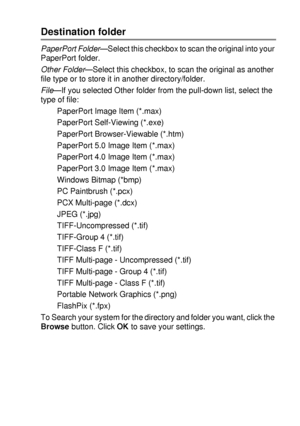 Page 149USING THE BROTHER CONTROL CENTER (FOR WINDOWS® 95/98/98SE/ME/2000 PROFESSIONAL AND WINDOWS NT® WS 4 .0) 9 - 9
Destination folder
PaperPort Folder—Select this checkbox to scan the original into your 
PaperPort folder.
Other Folder
—Select this checkbox, to scan the original as another 
file type or to store it in another directory/folder.
File—If you selected Other folder from the pull-down list, select the 
type of file:
PaperPort Image Item (*.max)
PaperPort Self-Viewing (*.exe)
PaperPort...