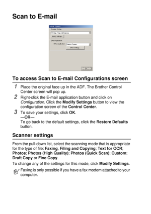 Page 1509 - 10   USING THE BROTHER CONTROL CENTER (FOR WINDOWS® 95/98/98SE/ME/2000 PROFESSIONAL AND WINDOWS NT® WS 4.0)
Scan to E-mail
To access Scan to E-mail Configurations screen
1Place the original face up in the ADF. The Brother Control 
Center screen will pop up.
2Right-click the E-mail application button and click on 
Configuration. Click the Modify Settings button to view the 
configuration screen of the Control Center.
3To save your settings, click OK.
—OR—
To go back to the default settings, click the...