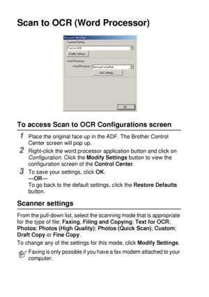 Page 1529 - 12   USING THE BROTHER CONTROL CENTER (FOR WINDOWS® 95/98/98SE/ME/2000 PROFESSIONAL AND WINDOWS NT® WS 4.0)
Scan to OCR (Word Processor)
To access Scan to OCR Configurations screen
1Place the original face up in the ADF. The Brother Control 
Center screen will pop up.
2Right-click the word processor application button and click on 
Configuration
. Click the Modify Settings button to view the 
configuration screen of the Control Center.
3To save your settings, click OK.
—OR—
To go back to the default...