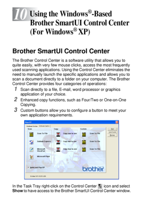 Page 15610 - 1   USING THE WINDOWS®-BASED BROTHER SMARTUI CONTROL CENTER (FOR WINDOWS® XP)
10
s
Brother SmartUI Control Center
The Brother Control Center is a software utility that allows you to 
quite easily, with very few mouse clicks, access the most frequently 
used scanning applications. Using the Control Center eliminates the 
need to manually launch the specific applications and allows you to 
scan a document directly to a folder on your computer. The Brother 
Control Center provides four categories of...