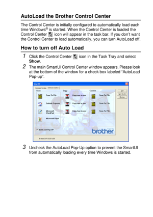 Page 157USING THE WINDOWS®-BASED BROTHER SMARTUI CONTROL CENTER (FOR WINDOWS® XP) 10 - 2
AutoLoad the Brother Control Center
The Control Center is initially configured to automatically load each 
time Windows® is started. When the Control Center is loaded the 
Control Center   icon will appear in the task bar. If you don’t want 
the Control Center to load automatically, you can turn AutoLoad off.
How to turn off Auto Load 
1Click the Control Center   icon in the Task Tray and select 
Show.
2The main SmartUI...