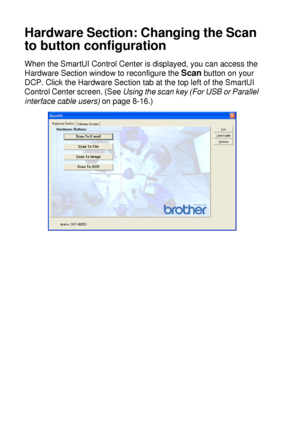 Page 16010 - 5   USING THE WINDOWS®-BASED BROTHER SMARTUI CONTROL CENTER (FOR WINDOWS® XP)
Hardware Section: Changing the Scan 
to button configuration
When the SmartUI Control Center is displayed, you can access the 
Hardware Section window to reconfigure the 
Scan button on your 
DCP. Click the Hardware Section tab at the top left of the SmartUI 
Control Center screen. (See Using the scan key (For USB or Parallel 
interface cable users) on page 8-16.)
 