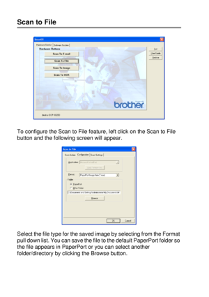 Page 16210 - 7   USING THE WINDOWS®-BASED BROTHER SMARTUI CONTROL CENTER (FOR WINDOWS® XP)
Scan to File
To configure the Scan to File feature, left click on the Scan to File 
button and the following screen will appear.
Select the file type for the saved image by selecting from the Format 
pull down list. You can save the file to the default PaperPort folder so 
the file appears in PaperPort or you can select another 
folder/directory by clicking the Browse button.
 