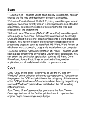 Page 16810 - 13   USING THE WINDOWS®-BASED BROTHER SMARTUI CONTROL CENTER (FOR WINDOWS® XP)
Scan
*1 Scan to File —enables you to scan directly to a disk file. You can 
change the file type and destination directory, as needed.
*2 Scan to E-mail (Default: Outlook Express)
 —enables you to scan 
a page or document directly into an E-mail application as a standard 
attachment. You have the option of selecting the file type and 
resolution for the attachment.
*3 Scan to Word Processor (Default: MS WordPad)
 —enables...