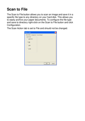 Page 17010 - 15   USING THE WINDOWS®-BASED BROTHER SMARTUI CONTROL CENTER (FOR WINDOWS® XP)
Scan to File
The Scan to File button allows you to scan an image and save it in a 
specific file type to any directory on your hard disk. This allows you 
to easily archive your paper documents. To configure the file type 
and save to directory right-click on the Scan to File button and click 
Configuration.
The Scan Action tab is set to File and should not be changed.
 