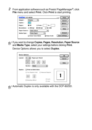 Page 19011 - 3   USING YOUR DCP WITH A MACINTOSH®
2From application software such as Presto! PageManager®, click 
File menu and select Print. Click Print to start printing.
 If you want to change Copies, Pages, Resolution, Paper Source 
and Media Type, select your settings before clicking Print.
Device Options allows you to select Duplex.
Automatic Duplex is only available with the DCP-8025D.
 