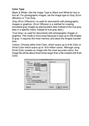 Page 205USING YOUR DCP WITH A MACINTOSH®   11 - 18
Color Type
Black & White—Set the image Type to Black and White for text or 
line art. For photographic images, set the image type to Gray (Error 
diffusion) or True Gray.
Gray (Error Diffusion)
—is used for documents with photographic 
images or graphics. (Error Diffusion is a method for creating 
simulated gray images by placing black dots instead of the true gray 
dots in a specific matrix instead of true gray dots.)
True Gray
—is used for documents with...