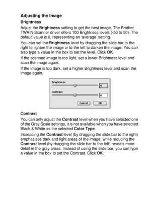 Page 207USING YOUR DCP WITH A MACINTOSH®   11 - 20
Adjusting the Image
Brightness
Adjust the Brightness setting to get the best image. The Brother 
TWAIN Scanner driver offers 100 Brightness levels (-50 to 50). The 
default value is 0, representing an ‘average’ setting.
You can set the Brightness level by dragging the slide bar to the 
right to lighten the image or to the left to darken the image. You can 
also type a value in the box to set the level. Click OK.
If the scanned image is too light, set a lower...