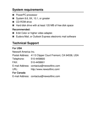 Page 209USING YOUR DCP WITH A MACINTOSH®   11 - 22
System requirements 
■PowerPC processor 
■System 8.6, 9X, 10.1, or greater 
■CD-ROM drive 
■Hard disk drive with at least 120 MB of free disk space
Recommended: 
■8-bit Color or higher video adapter. 
■Eudora Mail, or Outlook Express electronic mail software 
Technical Support 
For USA
Newsoft America Inc.
Postal Address: 4113 Clipper Court Fremont, CA 94538, USA
Telephone: 510-4458600
FAX: 510-4458601
E-mail Address:  contactus@newsoftinc.com
URL:...