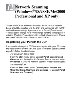 Page 21012 - 1   NETWORK SCANNING (WINDOWS® 98/98SE/ME/2000 PROFESSIONAL AND XP ONLY)
12
f
To use the DCP as a Network Scanner, the NC-9100h Network 
board should be installed into the DCP and configured with TCP/IP 
and mail server settings if you use scan to E-mail (E-mail server). 
You can set or change NC-9100h settings from the control panel or 
with the BRAdmin Professional utility or Web Management. (Please 
see the NC-9100h Users Guide on the CD-ROM.)
Registering your PC with the DCP
If you need to...