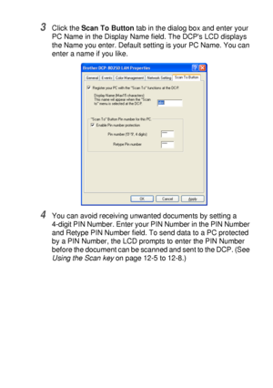 Page 213NETWORK SCANNING (WINDOWS® 98/98SE/ME/2000 PROFESSIONAL AND XP ONLY) 12 - 4
3Click the Scan To Button tab in the dialog box and enter your 
PC Name in the Display Name field. The DCPs LCD displays 
the Name you enter. Default setting is your PC Name. You can 
enter a name if you like.
4You can avoid receiving unwanted documents by setting a 
4-digit PIN Number. Enter your PIN Number in the PIN Number 
and Retype PIN Number field. To send data to a PC protected 
by a PIN Number, the LCD prompts to enter...