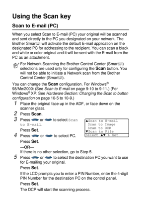 Page 21412 - 5   NETWORK SCANNING (WINDOWS® 98/98SE/ME/2000 PROFESSIONAL AND XP ONLY)
Using the Scan key
Scan to E-mail (PC)
When you select Scan to E-mail (PC) your original will be scanned 
and sent directly to the PC you designated on your network. The 
Brother SmartUI will activate the default E-mail application on the 
designated PC for addressing to the recipient. You can scan a black 
and white or color original and it will be sent with the E-mail from the 
PC as an attachment. 
You can change the 
Scan...