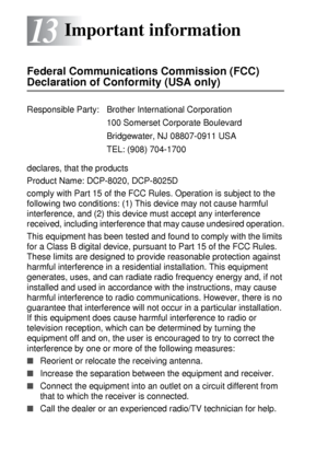 Page 21813 - 1   IMPORTANT INFORMATION
13
Federal Communications Commission (FCC) 
Declaration of Conformity (USA only)
declares, that the products
Product Name: DCP-8020, DCP-8025D
comply with Part 15 of the FCC Rules. Operation is subject to the 
following two conditions: (1) This device may not cause harmful 
interference, and (2) this device must accept any interference 
received, including interference that may cause undesired operation.
This equipment has been tested and found to comply with the limits...