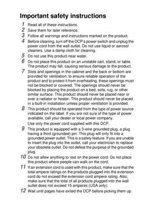 Page 223IMPORTANT INFORMATION   13 - 6
Important safety instructions
1Read all of these instructions.
2Save them for later reference.
3Follow all warnings and instructions marked on the product.
4Before cleaning, turn off the DCP’s power switch and unplug the 
power cord from the wall outlet. Do not use liquid or aerosol 
cleaners. Use a damp cloth for cleaning.
5Do not use this product near water.
6Do not place this product on an unstable cart, stand, or table. 
The product may fall, causing serious damage to...