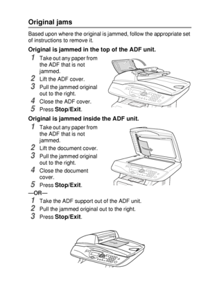 Page 229TROUBLESHOOTING AND ROUTINE MAINTENANCE   14 - 4
Original jams
Based upon where the original is jammed, follow the appropriate set 
of instructions to remove it.
Original is jammed in the top of the ADF unit.
1Take out any paper from 
the ADF that is not 
jammed.
2Lift the ADF cover.
3Pull the jammed original 
out to the right.
4Close the ADF cover.
5Press Stop/Exit.
Original is jammed inside the ADF unit.
1Take out any paper from 
the ADF that is not 
jammed.
2Lift the document cover.
3Pull the jammed...