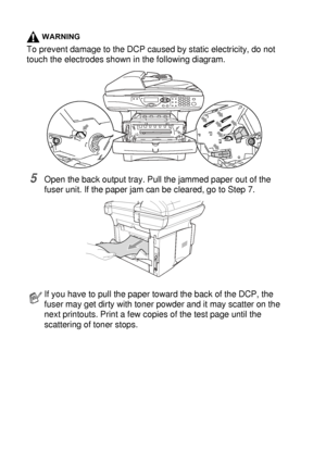 Page 23214 - 7   TROUBLESHOOTING AND ROUTINE MAINTENANCE
WARNING
To prevent damage to the DCP caused by static electricity, do not 
touch the electrodes shown in the following diagram.
5Open the back output tray. Pull the jammed paper out of the 
fuser unit. If the paper jam can be cleared, go to Step 7. 
If you have to pull the paper toward the back of the DCP, the 
fuser may get dirty with toner powder and it may scatter on the 
next printouts. Print a few copies of the test page until the 
scattering of toner...