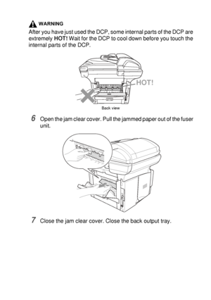 Page 233TROUBLESHOOTING AND ROUTINE MAINTENANCE   14 - 8
WARNING
After you have just used the DCP, some internal parts of the DCP are 
extremely HOT! Wait for the DCP to cool down before you touch the 
internal parts of the DCP.
6Open the jam clear cover. Pull the jammed paper out of the fuser 
unit.
7Close the jam clear cover. Close the back output tray.
HOT!
Back view
 