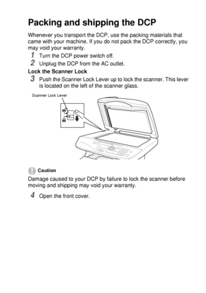 Page 243TROUBLESHOOTING AND ROUTINE MAINTENANCE   14 - 18
Packing and shipping the DCP
Whenever you transport the DCP, use the packing materials that 
came with your machine. If you do not pack the DCP correctly, you 
may void your warranty.
1Turn the DCP power switch off.
2Unplug the DCP from the AC outlet.
Lock the Scanner Lock
3Push the Scanner Lock Lever up to lock the scanner. This lever 
is located on the left of the scanner glass.
Caution
Damage caused to your DCP by failure to lock the scanner before...