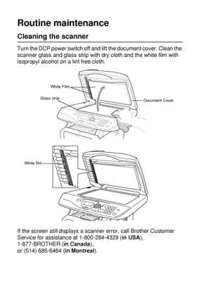 Page 24614 - 21   TROUBLESHOOTING AND ROUTINE MAINTENANCE
Routine maintenance
Cleaning the scanner
Turn the DCP power switch off and lift the document cover. Clean the 
scanner glass and glass strip with dry cloth and the white film with 
isopropyl alcohol on a lint free cloth.
If the screen still
 displays a scanner error, call Brother Customer 
Service for assistance at 1-800-284-4329 (in USA), 
1-877-BROTHER (in Canada), 
or (514) 685-6464 (in Montreal).
White Film
Document Cover
Glass strip
White film
 