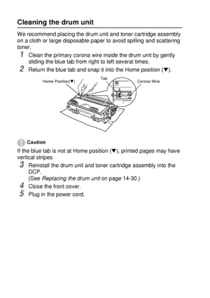 Page 24814 - 23   TROUBLESHOOTING AND ROUTINE MAINTENANCE
Cleaning the drum unit
We recommend placing the drum unit and toner cartridge assembly 
on a cloth or large disposable paper to avoid spilling and scattering 
toner.
1Clean the primary corona wire inside the drum unit by gently 
sliding the blue tab from right to left several times.
2Return the blue tab and snap it into the Home position (▼). 
Caution
If the blue tab is not at Home position (▼), printed pages may have 
vertical stripes.
3Reinstall the...