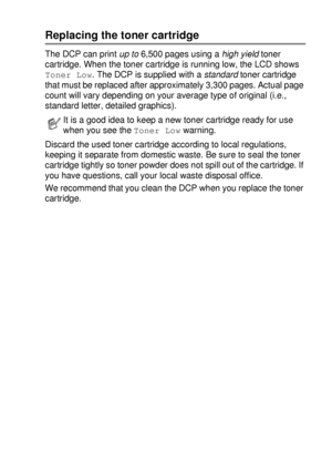 Page 249TROUBLESHOOTING AND ROUTINE MAINTENANCE   14 - 24
Replacing the toner cartridge
The DCP can print up to 6,500 pages using a high yield toner 
cartridge. When the toner cartridge is running low, the LCD shows 
Toner Low. The DCP is supplied with a standard toner cartridge 
that must be replaced after approximately 3,300 pages. Actual page 
count will vary depending on your average type of original (i.e., 
standard letter, detailed graphics).
Discard the used toner cartridge according to local regulations,...