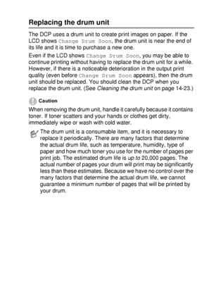 Page 255TROUBLESHOOTING AND ROUTINE MAINTENANCE   14 - 30
Replacing the drum unit
The DCP uses a drum unit to create print images on paper. If the 
LCD shows 
Change Drum Soon, the drum unit is near the end of 
its life and it is time to purchase a new one.
Even if the LCD shows 
Change Drum Soon, you may be able to 
continue printing without having to replace the drum unit for a while. 
However, if there is a noticeable deterioration in the output print 
quality (even before 
Change Drum Soon appears), then the...