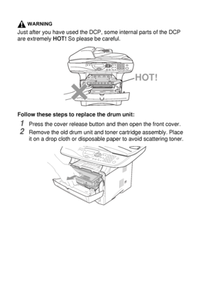 Page 25614 - 31   TROUBLESHOOTING AND ROUTINE MAINTENANCE
WARNING
Just after you have used the DCP, some internal parts of the DCP 
are extremely HOT! So please be careful.
Follow these steps to replace the drum unit:
1Press the cover release button and then open the front cover.
2Remove the old drum unit and toner cartridge assembly. Place 
it on a drop cloth or disposable paper to avoid scattering toner.
HOT!
 