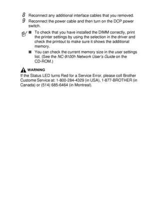 Page 263OPTIONAL ACCESSORIES   15 - 4
8Reconnect any additional interface cables that you removed.
9Reconnect the power cable and then turn on the DCP power 
switch.
WARNING
If the Status LED turns Red for a Service Error, please coll Brother 
Custome Service at: 1-800-284-4329 (in USA), 1-877-BROTHER (in 
Canada) or (514) 685-6464 (in Montreal).
■To check that you have installed the DIMM correctly, print 
the printer settings by using the selection in the driver and 
check the printout to make sure it shows the...